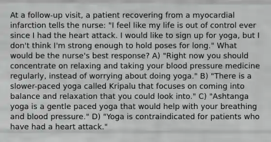 At a follow-up visit, a patient recovering from a myocardial infarction tells the nurse: "I feel like my life is out of control ever since I had the heart attack. I would like to sign up for yoga, but I don't think I'm strong enough to hold poses for long." What would be the nurse's best response? A) "Right now you should concentrate on relaxing and taking your blood pressure medicine regularly, instead of worrying about doing yoga." B) "There is a slower-paced yoga called Kripalu that focuses on coming into balance and relaxation that you could look into." C) "Ashtanga yoga is a gentle paced yoga that would help with your breathing and blood pressure." D) "Yoga is contraindicated for patients who have had a heart attack."