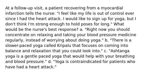 At a follow-up visit, a patient recovering from a myocardial infarction tells the nurse: "I feel like my life is out of control ever since I had the heart attack. I would like to sign up for yoga, but I don't think I'm strong enough to hold poses for long." What would be the nurse's best response? a. "Right now you should concentrate on relaxing and taking your blood pressure medicine regularly, instead of worrying about doing yoga." b. "There is a slower-paced yoga called Kripalu that focuses on coming into balance and relaxation that you could look into." c. "Ashtanga yoga is a gentle paced yoga that would help with your breathing and blood pressure." d. "Yoga is contraindicated for patients who have had a heart attack."