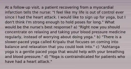 At a follow-up visit, a patient recovering from a myocardial infarction tells the nurse: "I feel like my life is out of control ever since I had the heart attack. I would like to sign up for yoga, but I don't think I'm strong enough to hold poses for long." What would be the nurse's best response? a) "Right now you should concentrate on relaxing and taking your blood pressure medicine regularly, instead of worrying about doing yoga." b) "There is a slower-paced yoga called Kripalu that focuses on coming into balance and relaxation that you could look into." c) "Ashtanga yoga is a gentle paced yoga that would help with your breathing and blood pressure." d) "Yoga is contraindicated for patients who have had a heart attack."