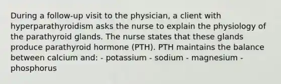 During a follow-up visit to the physician, a client with hyperparathyroidism asks the nurse to explain the physiology of the parathyroid glands. The nurse states that these glands produce parathyroid hormone (PTH). PTH maintains the balance between calcium and: - potassium - sodium - magnesium - phosphorus