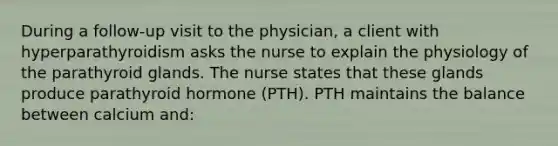 During a follow-up visit to the physician, a client with hyperparathyroidism asks the nurse to explain the physiology of the parathyroid glands. The nurse states that these glands produce parathyroid hormone (PTH). PTH maintains the balance between calcium and: