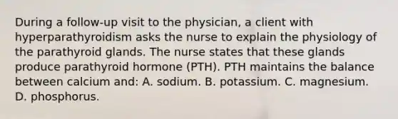 During a follow-up visit to the physician, a client with hyperparathyroidism asks the nurse to explain the physiology of the parathyroid glands. The nurse states that these glands produce parathyroid hormone (PTH). PTH maintains the balance between calcium and: A. sodium. B. potassium. C. magnesium. D. phosphorus.