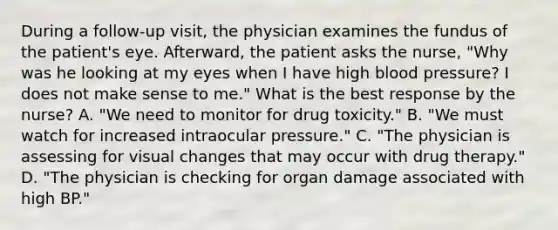 During a follow-up visit, the physician examines the fundus of the patient's eye. Afterward, the patient asks the nurse, "Why was he looking at my eyes when I have high blood pressure? I does not make sense to me." What is the best response by the nurse? A. "We need to monitor for drug toxicity." B. "We must watch for increased intraocular pressure." C. "The physician is assessing for visual changes that may occur with drug therapy." D. "The physician is checking for organ damage associated with high BP."