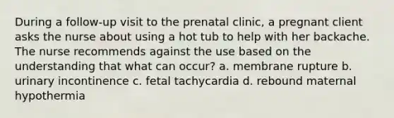 During a follow-up visit to the prenatal clinic, a pregnant client asks the nurse about using a hot tub to help with her backache. The nurse recommends against the use based on the understanding that what can occur? a. membrane rupture b. urinary incontinence c. fetal tachycardia d. rebound maternal hypothermia