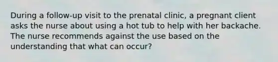 During a follow-up visit to the prenatal clinic, a pregnant client asks the nurse about using a hot tub to help with her backache. The nurse recommends against the use based on the understanding that what can occur?