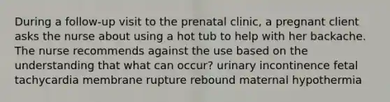 During a follow-up visit to the prenatal clinic, a pregnant client asks the nurse about using a hot tub to help with her backache. The nurse recommends against the use based on the understanding that what can occur? urinary incontinence fetal tachycardia membrane rupture rebound maternal hypothermia