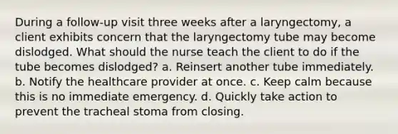 During a follow-up visit three weeks after a laryngectomy, a client exhibits concern that the laryngectomy tube may become dislodged. What should the nurse teach the client to do if the tube becomes dislodged? a. Reinsert another tube immediately. b. Notify the healthcare provider at once. c. Keep calm because this is no immediate emergency. d. Quickly take action to prevent the tracheal stoma from closing.