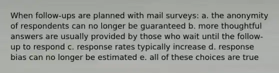 When follow-ups are planned with mail surveys: a. the anonymity of respondents can no longer be guaranteed b. more thoughtful answers are usually provided by those who wait until the follow-up to respond c. response rates typically increase d. response bias can no longer be estimated e. all of these choices are true