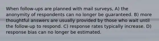 When follow-ups are planned with mail surveys, A) the anonymity of respondents can no longer be guaranteed. B) more thoughtful answers are usually provided by those who wait until the follow-up to respond. C) response rates typically increase. D) response bias can no longer be estimated.