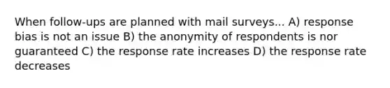 When follow-ups are planned with mail surveys... A) response bias is not an issue B) the anonymity of respondents is nor guaranteed C) the response rate increases D) the response rate decreases