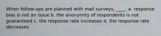 When follow-ups are planned with mail surveys, ____. a. response bias is not an issue b. the anonymity of respondents is not guaranteed c. the response rate increases d. the response rate decreases