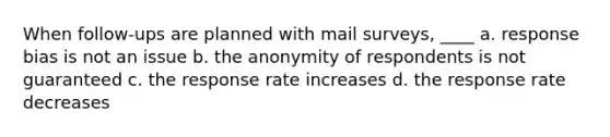 When follow-ups are planned with mail surveys, ____ a. response bias is not an issue b. the anonymity of respondents is not guaranteed c. the response rate increases d. the response rate decreases