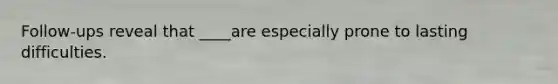 Follow-ups reveal that ____are especially prone to lasting difficulties.