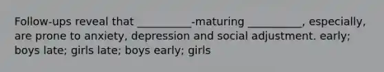 Follow-ups reveal that __________-maturing __________, especially, are prone to anxiety, depression and social adjustment. early; boys late; girls late; boys early; girls