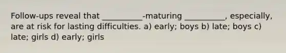 Follow-ups reveal that __________-maturing __________, especially, are at risk for lasting difficulties. a) early; boys b) late; boys c) late; girls d) early; girls