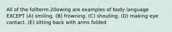 All of the follterm-20owing are examples of body language EXCEPT (A) smiling. (B) frowning. (C) shouting. (D) making eye contact. (E) sitting back with arms folded