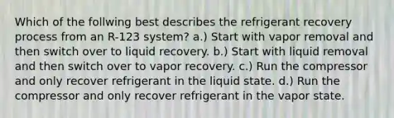 Which of the follwing best describes the refrigerant recovery process from an R-123 system? a.) Start with vapor removal and then switch over to liquid recovery. b.) Start with liquid removal and then switch over to vapor recovery. c.) Run the compressor and only recover refrigerant in the liquid state. d.) Run the compressor and only recover refrigerant in the vapor state.