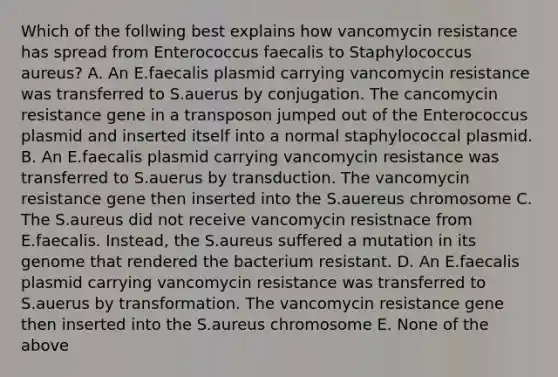 Which of the follwing best explains how vancomycin resistance has spread from Enterococcus faecalis to Staphylococcus aureus? A. An E.faecalis plasmid carrying vancomycin resistance was transferred to S.auerus by conjugation. The cancomycin resistance gene in a transposon jumped out of the Enterococcus plasmid and inserted itself into a normal staphylococcal plasmid. B. An E.faecalis plasmid carrying vancomycin resistance was transferred to S.auerus by transduction. The vancomycin resistance gene then inserted into the S.auereus chromosome C. The S.aureus did not receive vancomycin resistnace from E.faecalis. Instead, the S.aureus suffered a mutation in its genome that rendered the bacterium resistant. D. An E.faecalis plasmid carrying vancomycin resistance was transferred to S.auerus by transformation. The vancomycin resistance gene then inserted into the S.aureus chromosome E. None of the above