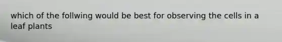 which of the follwing would be best for observing the cells in a leaf plants