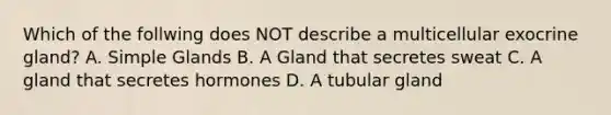 Which of the follwing does NOT describe a multicellular exocrine gland? A. Simple Glands B. A Gland that secretes sweat C. A gland that secretes hormones D. A tubular gland