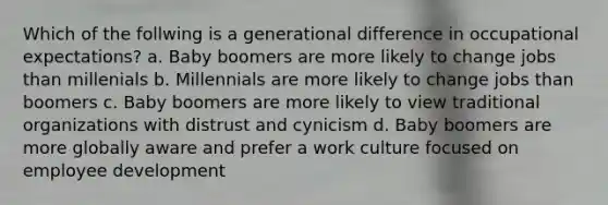 Which of the follwing is a generational difference in occupational expectations? a. Baby boomers are more likely to change jobs than millenials b. Millennials are more likely to change jobs than boomers c. Baby boomers are more likely to view traditional organizations with distrust and cynicism d. Baby boomers are more globally aware and prefer a work culture focused on employee development