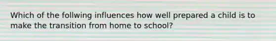 Which of the follwing influences how well prepared a child is to make the transition from home to school?