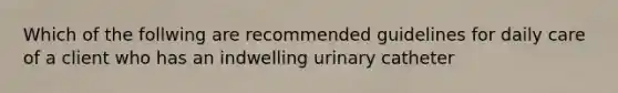 Which of the follwing are recommended guidelines for daily care of a client who has an indwelling urinary catheter