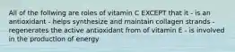 All of the follwing are roles of vitamin C EXCEPT that it - is an antioxidant - helps synthesize and maintain collagen strands - regenerates the active antioxidant from of vitamin E - is involved in the production of energy