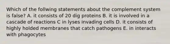 Which of the follwing statements about the complement system is false? A. it consists of 20 dig proteins B. it is involved in a cascade of reactions C in lyses invading cells D. it consists of highly holded membranes that catch pathogens E. in interacts with phagocytes