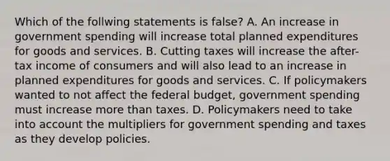 Which of the follwing statements is​ false? A. An increase in government spending will increase total planned expenditures for goods and services. B. Cutting taxes will increase the​ after-tax income of consumers and will also lead to an increase in planned expenditures for goods and services. C. If policymakers wanted to not affect the federal​ budget, government spending must increase more than taxes. D. Policymakers need to take into account the multipliers for government spending and taxes as they develop policies.