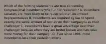 Which of the follwing statements are true concerning Congressional incumbents who run for reelection? A. Incumbent senators are more likely to be reelected than incumbent Representatives B. Incumbents are required by law to spend exactly the same amount of money on their campaigns as their challenger C. Incumbents have a great advantage over their challenger because often they are better known and can raise more money for their campaign D. Ever since 1996, most incumbents lose their reeletion efforts