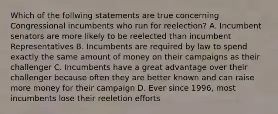 Which of the follwing statements are true concerning Congressional incumbents who run for reelection? A. Incumbent senators are more likely to be reelected than incumbent Representatives B. Incumbents are required by law to spend exactly the same amount of money on their campaigns as their challenger C. Incumbents have a great advantage over their challenger because often they are better known and can raise more money for their campaign D. Ever since 1996, most incumbents lose their reeletion efforts