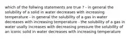 which of the follwing statements are true ? - in general the solubility of a solid in water decreases with increasing temperature - in general the solubility of a gas in water decreases with increasing temperature - the solubility of a gas in water usally increases with decreasing pressure the solubility of an iconic solid in water decreases with increasing temperature