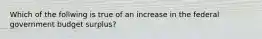 Which of the follwing is true of an increase in the federal government budget surplus?