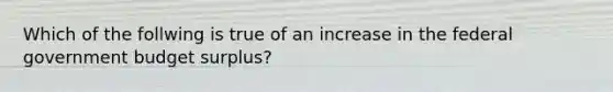 Which of the follwing is true of an increase in the federal government budget surplus?
