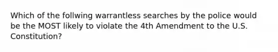 Which of the follwing warrantless searches by the police would be the MOST likely to violate the 4th Amendment to the U.S. Constitution?