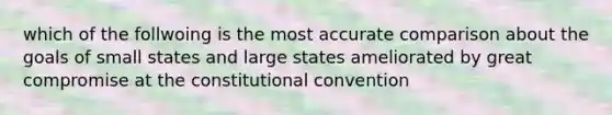 which of the follwoing is the most accurate comparison about the goals of small states and large states ameliorated by great compromise at the constitutional convention