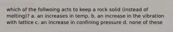 which of the follwoing acts to keep a rock solid (instead of melting)? a. an increases in temp. b. an increase in the vibration with lattice c. an increase in confining pressure d. none of these