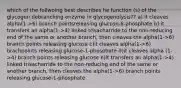 which of the follwoing best describes he function (s) of the glycogen debranching enzyme in glycogenolysis?? a) it cleaves alpha(1->6) branch pointsreleasing glucose-6-phosphate b) it transfers an alpha(1->4) linked trisacharride to the non-reducing end of the same or another branch, then cleaves the alpha(1->6) branch points releasing glucose c)it cleaves alpha(1->6) brachpoints releasing glucose-1-phosphate d)it cleaves alpha (1->4) branch points releasing glucose e)it transfers an alpha(1->4) linked trisacharride to the non-reducing end of the same or another branch, then cleaves the alpha(1->6) branch points releasing glucose-1-phosphate