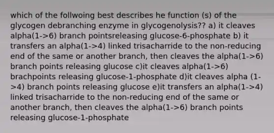 which of the follwoing best describes he function (s) of the glycogen debranching enzyme in glycogenolysis?? a) it cleaves alpha(1->6) branch pointsreleasing glucose-6-phosphate b) it transfers an alpha(1->4) linked trisacharride to the non-reducing end of the same or another branch, then cleaves the alpha(1->6) branch points releasing glucose c)it cleaves alpha(1->6) brachpoints releasing glucose-1-phosphate d)it cleaves alpha (1->4) branch points releasing glucose e)it transfers an alpha(1->4) linked trisacharride to the non-reducing end of the same or another branch, then cleaves the alpha(1->6) branch points releasing glucose-1-phosphate