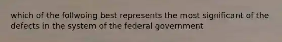 which of the follwoing best represents the most significant of the defects in the system of the federal government