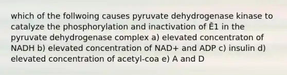 which of the follwoing causes pyruvate dehydrogenase kinase to catalyze the phosphorylation and inactivation of Ē1 in the pyruvate dehydrogenase complex a) elevated concentraton of NADH b) elevated concentration of NAD+ and ADP c) insulin d) elevated concentration of acetyl-coa e) A and D