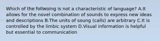 Which of the follwoing is not a characteristic of language? A.It allows for the novel combination of sounds to express new ideas and descriptions B.The units of soung (calls) are arbitrary C.It is controlled by the limbic system D.Visual information is helpful but essential to communication