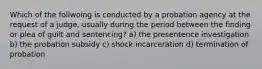 Which of the follwoing is conducted by a probation agency at the request of a judge, usually during the period between the finding or plea of guilt and sentencing? a) the presentence investigation b) the probation subsidy c) shock incarceration d) termination of probation