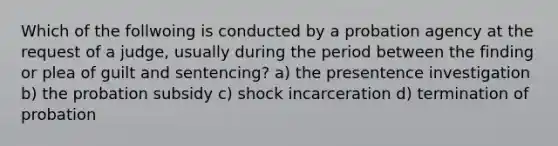 Which of the follwoing is conducted by a probation agency at the request of a judge, usually during the period between the finding or plea of guilt and sentencing? a) the presentence investigation b) the probation subsidy c) shock incarceration d) termination of probation