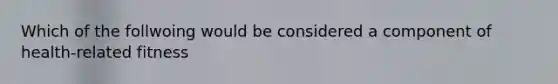 Which of the follwoing would be considered a component of health-related fitness