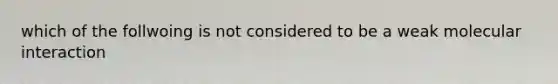 which of the follwoing is not considered to be a weak molecular interaction