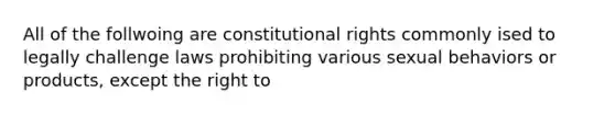 All of the follwoing are constitutional rights commonly ised to legally challenge laws prohibiting various sexual behaviors or products, except the right to