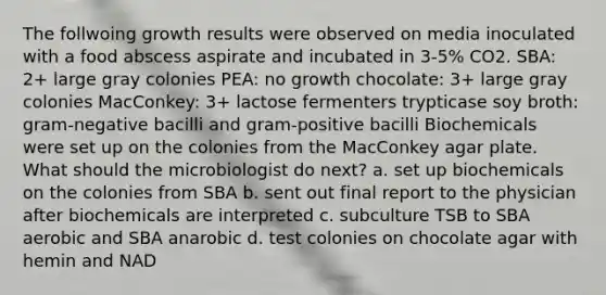 The follwoing growth results were observed on media inoculated with a food abscess aspirate and incubated in 3-5% CO2. SBA: 2+ large gray colonies PEA: no growth chocolate: 3+ large gray colonies MacConkey: 3+ lactose fermenters trypticase soy broth: gram-negative bacilli and gram-positive bacilli Biochemicals were set up on the colonies from the MacConkey agar plate. What should the microbiologist do next? a. set up biochemicals on the colonies from SBA b. sent out final report to the physician after biochemicals are interpreted c. subculture TSB to SBA aerobic and SBA anarobic d. test colonies on chocolate agar with hemin and NAD