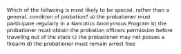 Which of the follwoing is most likely to be special, rather than a general, condition of probation? a) the probationer must participate regularly in a Narcotics Anonymous Program b) the probationer must obtain the probation officers permission before traveling out of the state c) the probationer may not posses a firearm d) the probationer must remain arrest free